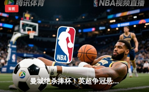 曼城绝杀捧杯！英超争冠悬念落幕，哈兰德双响定乾坤