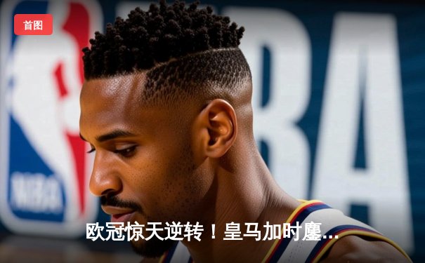 欧冠惊天逆转！皇马加时鏖战3-1力克曼城，本泽马点射定乾坤